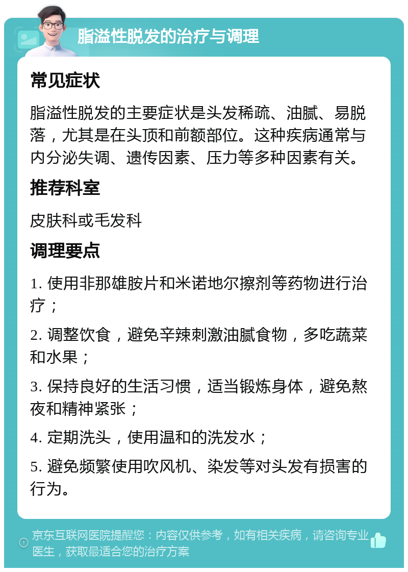 脂溢性脱发的治疗与调理 常见症状 脂溢性脱发的主要症状是头发稀疏、油腻、易脱落，尤其是在头顶和前额部位。这种疾病通常与内分泌失调、遗传因素、压力等多种因素有关。 推荐科室 皮肤科或毛发科 调理要点 1. 使用非那雄胺片和米诺地尔擦剂等药物进行治疗； 2. 调整饮食，避免辛辣刺激油腻食物，多吃蔬菜和水果； 3. 保持良好的生活习惯，适当锻炼身体，避免熬夜和精神紧张； 4. 定期洗头，使用温和的洗发水； 5. 避免频繁使用吹风机、染发等对头发有损害的行为。