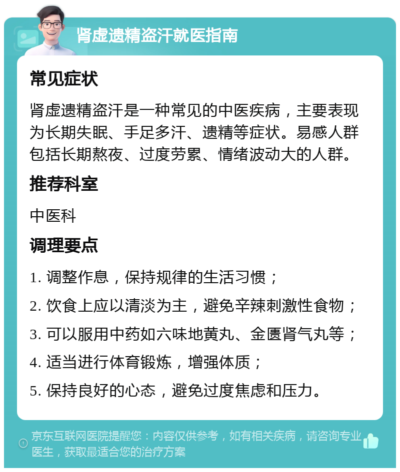 肾虚遗精盗汗就医指南 常见症状 肾虚遗精盗汗是一种常见的中医疾病，主要表现为长期失眠、手足多汗、遗精等症状。易感人群包括长期熬夜、过度劳累、情绪波动大的人群。 推荐科室 中医科 调理要点 1. 调整作息，保持规律的生活习惯； 2. 饮食上应以清淡为主，避免辛辣刺激性食物； 3. 可以服用中药如六味地黄丸、金匮肾气丸等； 4. 适当进行体育锻炼，增强体质； 5. 保持良好的心态，避免过度焦虑和压力。