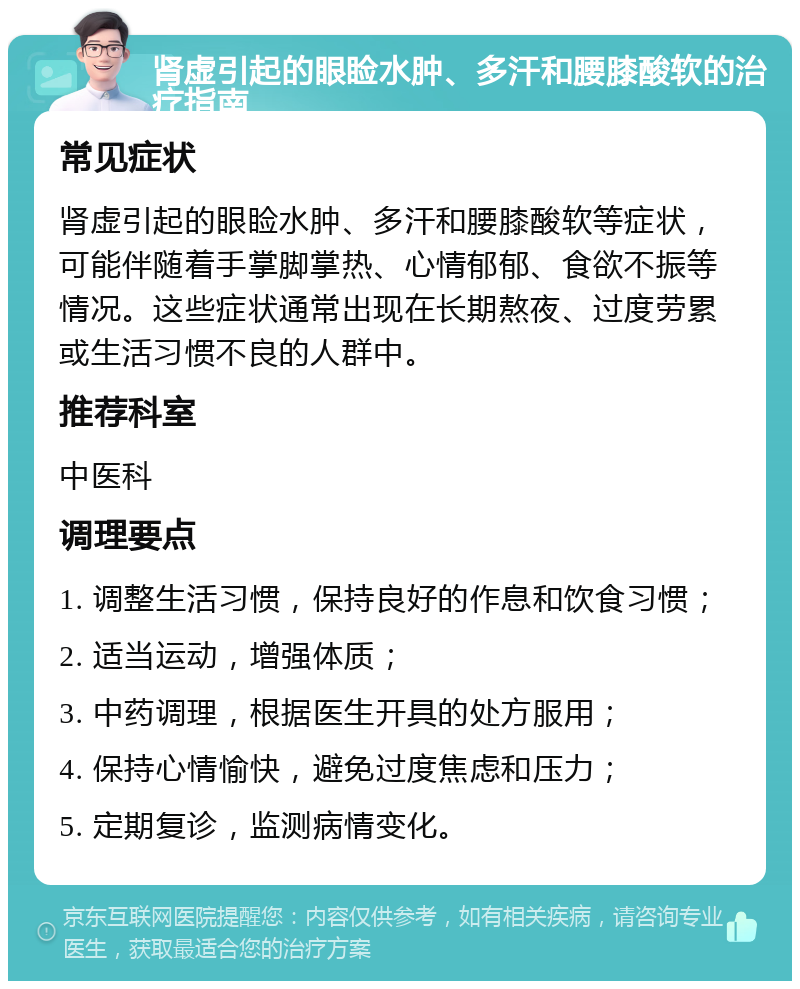 肾虚引起的眼睑水肿、多汗和腰膝酸软的治疗指南 常见症状 肾虚引起的眼睑水肿、多汗和腰膝酸软等症状，可能伴随着手掌脚掌热、心情郁郁、食欲不振等情况。这些症状通常出现在长期熬夜、过度劳累或生活习惯不良的人群中。 推荐科室 中医科 调理要点 1. 调整生活习惯，保持良好的作息和饮食习惯； 2. 适当运动，增强体质； 3. 中药调理，根据医生开具的处方服用； 4. 保持心情愉快，避免过度焦虑和压力； 5. 定期复诊，监测病情变化。