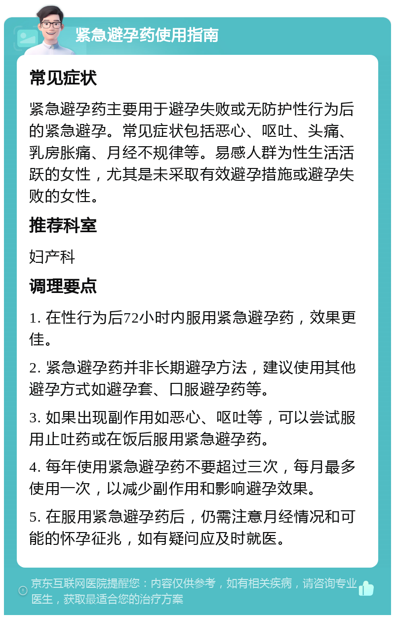 紧急避孕药使用指南 常见症状 紧急避孕药主要用于避孕失败或无防护性行为后的紧急避孕。常见症状包括恶心、呕吐、头痛、乳房胀痛、月经不规律等。易感人群为性生活活跃的女性，尤其是未采取有效避孕措施或避孕失败的女性。 推荐科室 妇产科 调理要点 1. 在性行为后72小时内服用紧急避孕药，效果更佳。 2. 紧急避孕药并非长期避孕方法，建议使用其他避孕方式如避孕套、口服避孕药等。 3. 如果出现副作用如恶心、呕吐等，可以尝试服用止吐药或在饭后服用紧急避孕药。 4. 每年使用紧急避孕药不要超过三次，每月最多使用一次，以减少副作用和影响避孕效果。 5. 在服用紧急避孕药后，仍需注意月经情况和可能的怀孕征兆，如有疑问应及时就医。