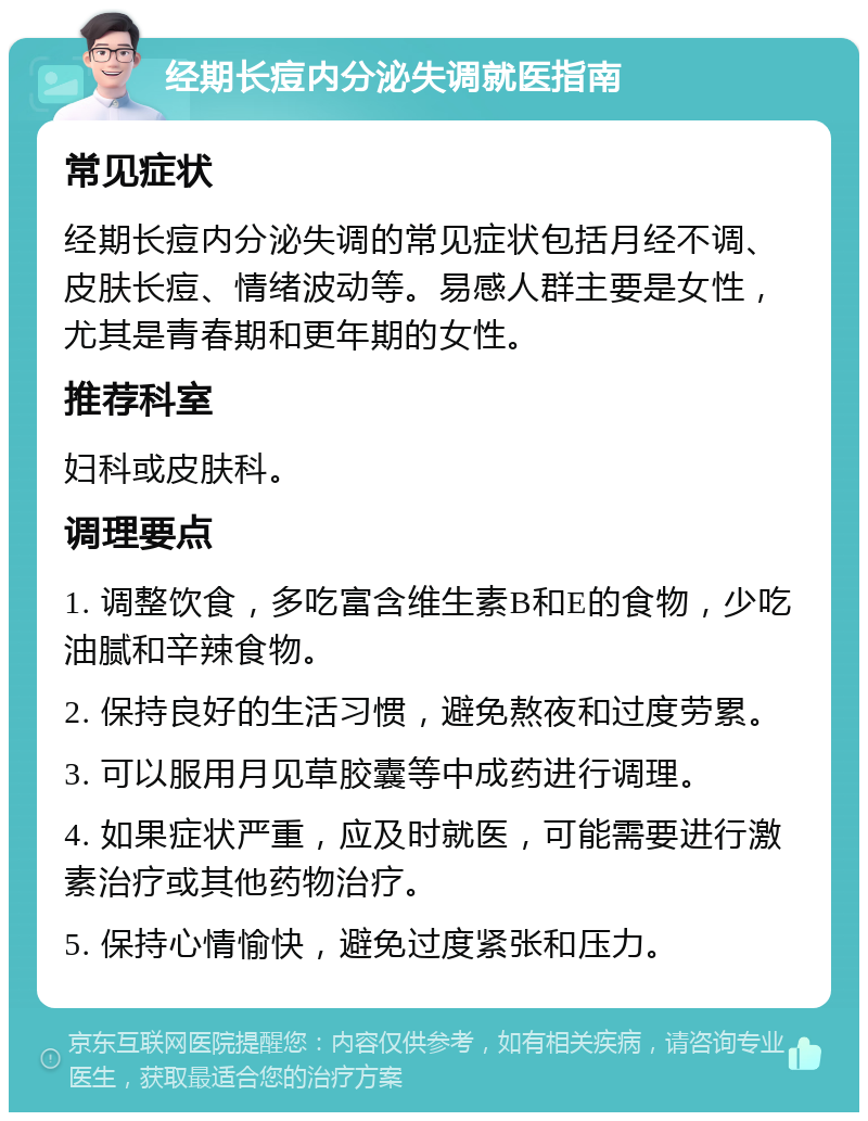 经期长痘内分泌失调就医指南 常见症状 经期长痘内分泌失调的常见症状包括月经不调、皮肤长痘、情绪波动等。易感人群主要是女性，尤其是青春期和更年期的女性。 推荐科室 妇科或皮肤科。 调理要点 1. 调整饮食，多吃富含维生素B和E的食物，少吃油腻和辛辣食物。 2. 保持良好的生活习惯，避免熬夜和过度劳累。 3. 可以服用月见草胶囊等中成药进行调理。 4. 如果症状严重，应及时就医，可能需要进行激素治疗或其他药物治疗。 5. 保持心情愉快，避免过度紧张和压力。