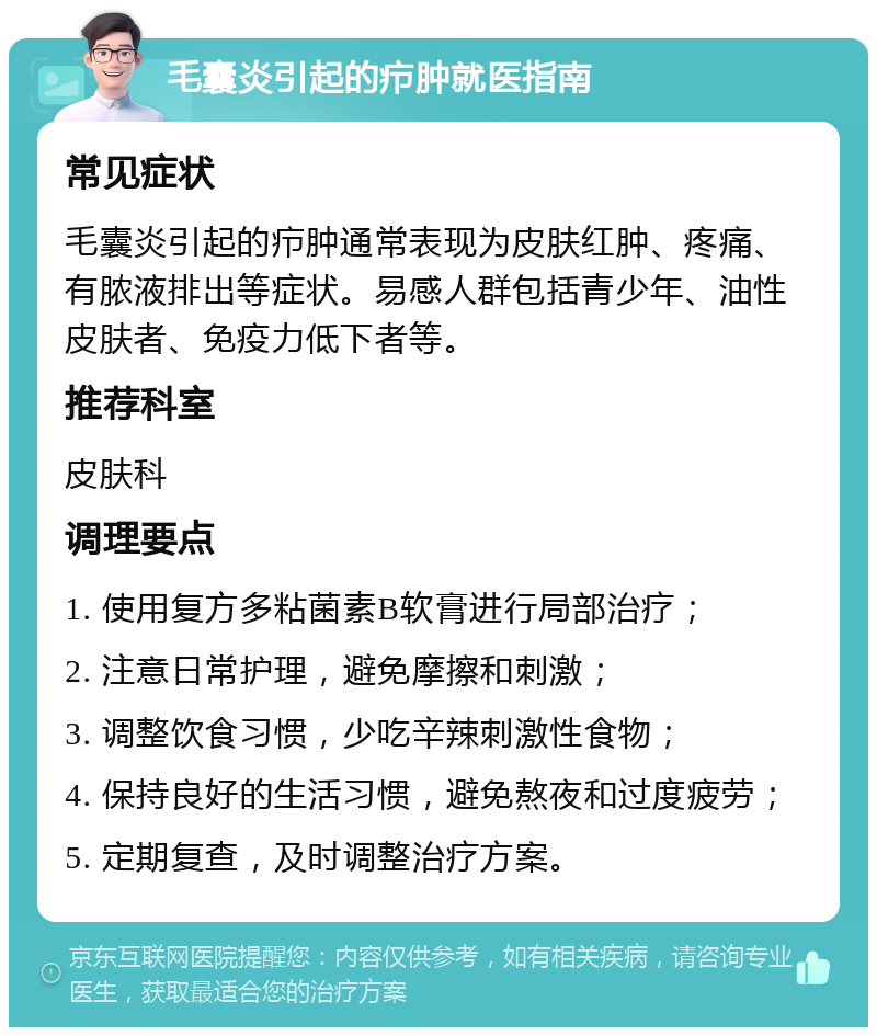 毛囊炎引起的疖肿就医指南 常见症状 毛囊炎引起的疖肿通常表现为皮肤红肿、疼痛、有脓液排出等症状。易感人群包括青少年、油性皮肤者、免疫力低下者等。 推荐科室 皮肤科 调理要点 1. 使用复方多粘菌素B软膏进行局部治疗； 2. 注意日常护理，避免摩擦和刺激； 3. 调整饮食习惯，少吃辛辣刺激性食物； 4. 保持良好的生活习惯，避免熬夜和过度疲劳； 5. 定期复查，及时调整治疗方案。