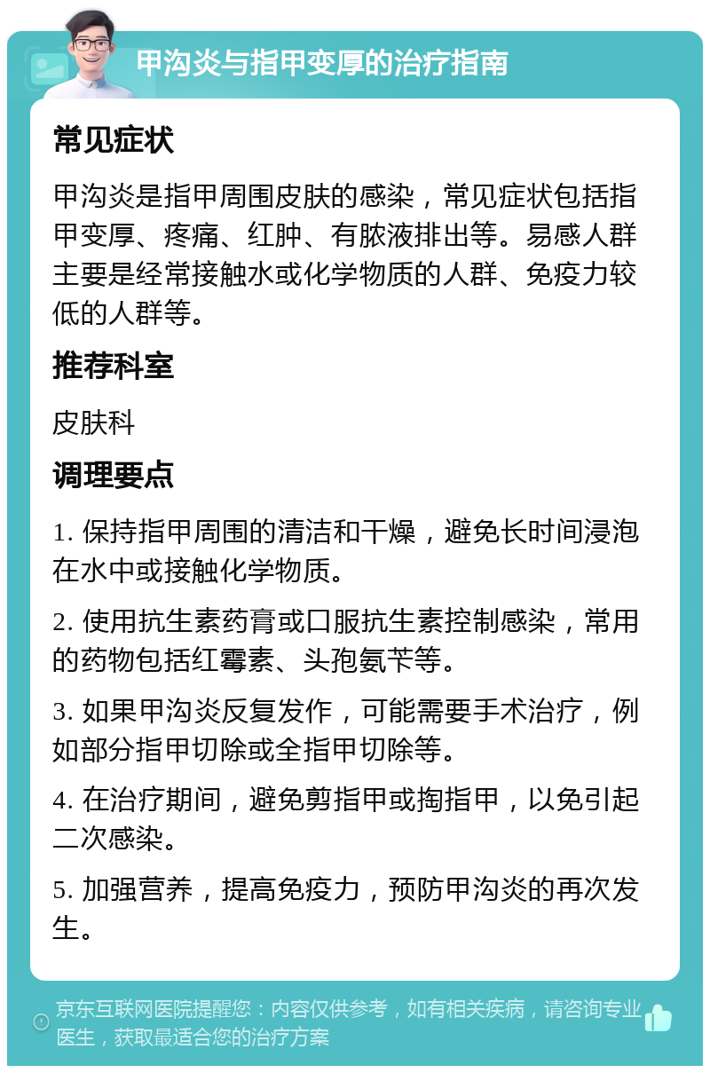 甲沟炎与指甲变厚的治疗指南 常见症状 甲沟炎是指甲周围皮肤的感染，常见症状包括指甲变厚、疼痛、红肿、有脓液排出等。易感人群主要是经常接触水或化学物质的人群、免疫力较低的人群等。 推荐科室 皮肤科 调理要点 1. 保持指甲周围的清洁和干燥，避免长时间浸泡在水中或接触化学物质。 2. 使用抗生素药膏或口服抗生素控制感染，常用的药物包括红霉素、头孢氨苄等。 3. 如果甲沟炎反复发作，可能需要手术治疗，例如部分指甲切除或全指甲切除等。 4. 在治疗期间，避免剪指甲或掏指甲，以免引起二次感染。 5. 加强营养，提高免疫力，预防甲沟炎的再次发生。