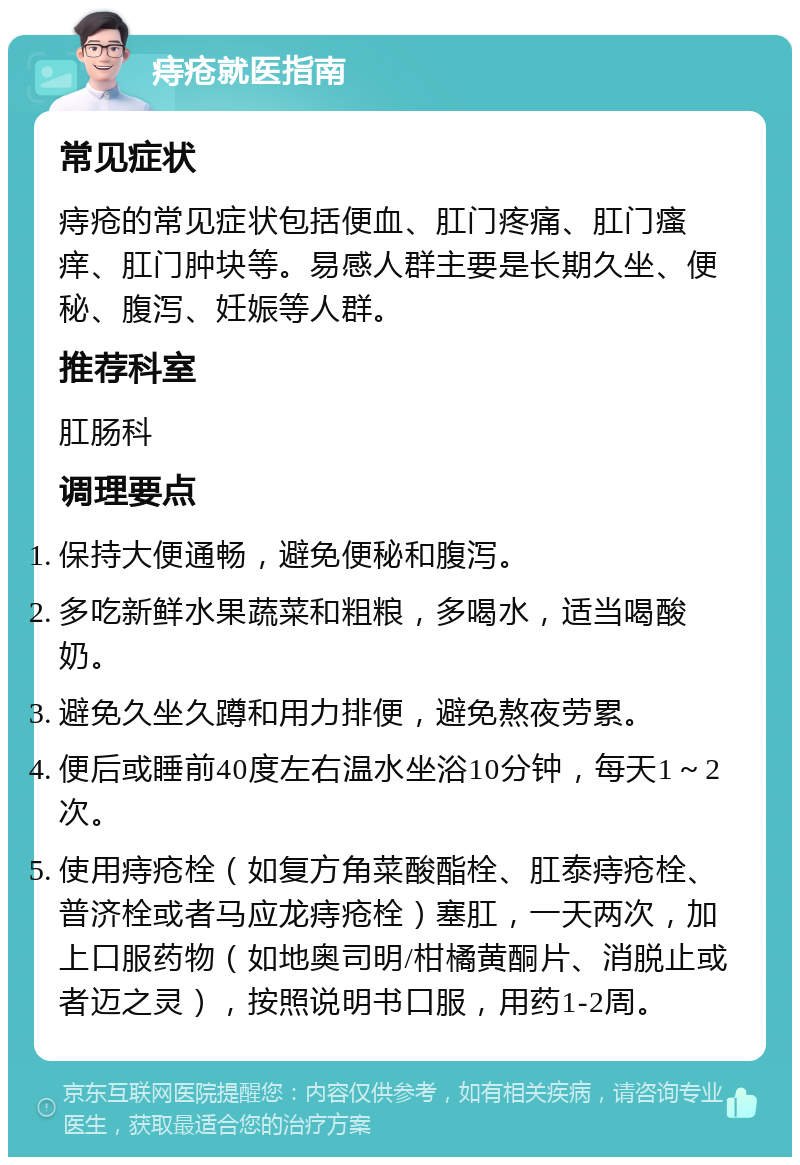 痔疮就医指南 常见症状 痔疮的常见症状包括便血、肛门疼痛、肛门瘙痒、肛门肿块等。易感人群主要是长期久坐、便秘、腹泻、妊娠等人群。 推荐科室 肛肠科 调理要点 保持大便通畅，避免便秘和腹泻。 多吃新鲜水果蔬菜和粗粮，多喝水，适当喝酸奶。 避免久坐久蹲和用力排便，避免熬夜劳累。 便后或睡前40度左右温水坐浴10分钟，每天1～2次。 使用痔疮栓（如复方角菜酸酯栓、肛泰痔疮栓、普济栓或者马应龙痔疮栓）塞肛，一天两次，加上口服药物（如地奥司明/柑橘黄酮片、消脱止或者迈之灵），按照说明书口服，用药1-2周。