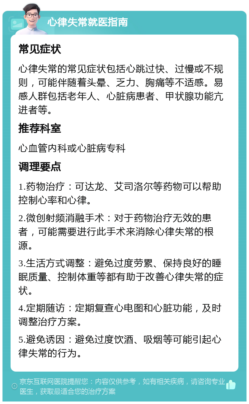 心律失常就医指南 常见症状 心律失常的常见症状包括心跳过快、过慢或不规则，可能伴随着头晕、乏力、胸痛等不适感。易感人群包括老年人、心脏病患者、甲状腺功能亢进者等。 推荐科室 心血管内科或心脏病专科 调理要点 1.药物治疗：可达龙、艾司洛尔等药物可以帮助控制心率和心律。 2.微创射频消融手术：对于药物治疗无效的患者，可能需要进行此手术来消除心律失常的根源。 3.生活方式调整：避免过度劳累、保持良好的睡眠质量、控制体重等都有助于改善心律失常的症状。 4.定期随访：定期复查心电图和心脏功能，及时调整治疗方案。 5.避免诱因：避免过度饮酒、吸烟等可能引起心律失常的行为。