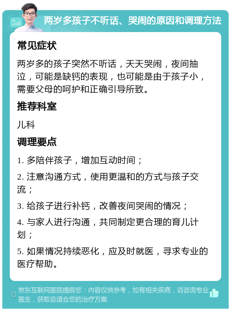 两岁多孩子不听话、哭闹的原因和调理方法 常见症状 两岁多的孩子突然不听话，天天哭闹，夜间抽泣，可能是缺钙的表现，也可能是由于孩子小，需要父母的呵护和正确引导所致。 推荐科室 儿科 调理要点 1. 多陪伴孩子，增加互动时间； 2. 注意沟通方式，使用更温和的方式与孩子交流； 3. 给孩子进行补钙，改善夜间哭闹的情况； 4. 与家人进行沟通，共同制定更合理的育儿计划； 5. 如果情况持续恶化，应及时就医，寻求专业的医疗帮助。