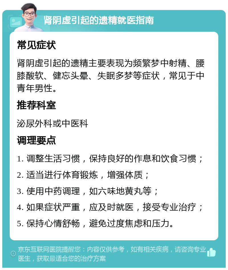 肾阴虚引起的遗精就医指南 常见症状 肾阴虚引起的遗精主要表现为频繁梦中射精、腰膝酸软、健忘头晕、失眠多梦等症状，常见于中青年男性。 推荐科室 泌尿外科或中医科 调理要点 1. 调整生活习惯，保持良好的作息和饮食习惯； 2. 适当进行体育锻炼，增强体质； 3. 使用中药调理，如六味地黄丸等； 4. 如果症状严重，应及时就医，接受专业治疗； 5. 保持心情舒畅，避免过度焦虑和压力。