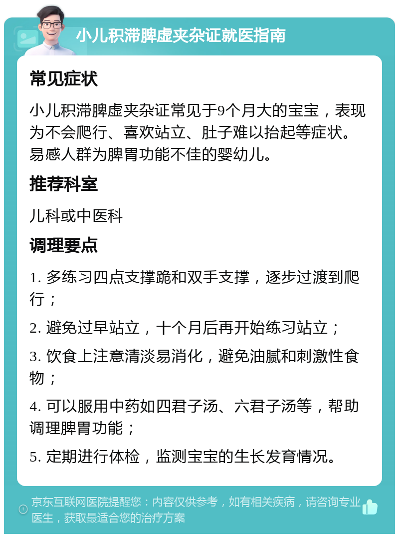 小儿积滞脾虚夹杂证就医指南 常见症状 小儿积滞脾虚夹杂证常见于9个月大的宝宝，表现为不会爬行、喜欢站立、肚子难以抬起等症状。易感人群为脾胃功能不佳的婴幼儿。 推荐科室 儿科或中医科 调理要点 1. 多练习四点支撑跪和双手支撑，逐步过渡到爬行； 2. 避免过早站立，十个月后再开始练习站立； 3. 饮食上注意清淡易消化，避免油腻和刺激性食物； 4. 可以服用中药如四君子汤、六君子汤等，帮助调理脾胃功能； 5. 定期进行体检，监测宝宝的生长发育情况。