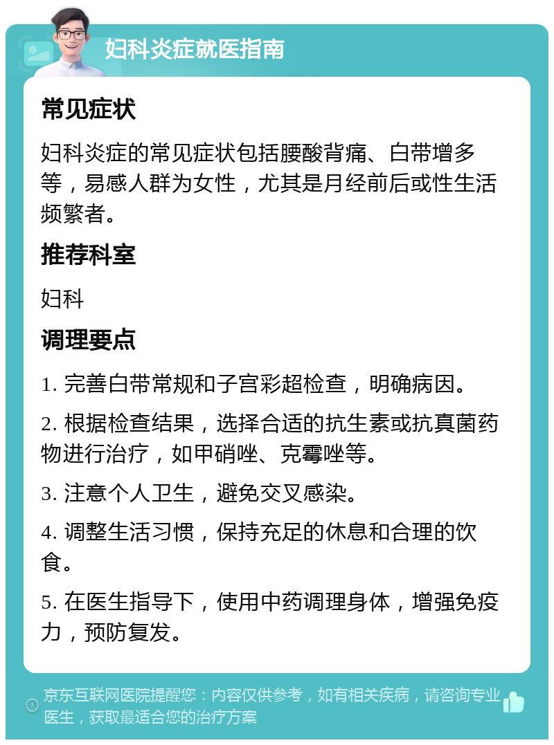 妇科炎症就医指南 常见症状 妇科炎症的常见症状包括腰酸背痛、白带增多等，易感人群为女性，尤其是月经前后或性生活频繁者。 推荐科室 妇科 调理要点 1. 完善白带常规和子宫彩超检查，明确病因。 2. 根据检查结果，选择合适的抗生素或抗真菌药物进行治疗，如甲硝唑、克霉唑等。 3. 注意个人卫生，避免交叉感染。 4. 调整生活习惯，保持充足的休息和合理的饮食。 5. 在医生指导下，使用中药调理身体，增强免疫力，预防复发。