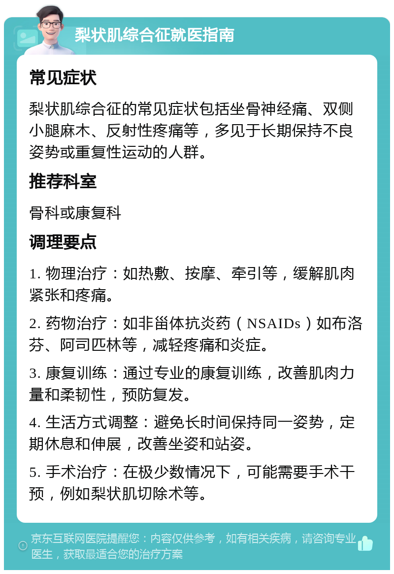 梨状肌综合征就医指南 常见症状 梨状肌综合征的常见症状包括坐骨神经痛、双侧小腿麻木、反射性疼痛等，多见于长期保持不良姿势或重复性运动的人群。 推荐科室 骨科或康复科 调理要点 1. 物理治疗：如热敷、按摩、牵引等，缓解肌肉紧张和疼痛。 2. 药物治疗：如非甾体抗炎药（NSAIDs）如布洛芬、阿司匹林等，减轻疼痛和炎症。 3. 康复训练：通过专业的康复训练，改善肌肉力量和柔韧性，预防复发。 4. 生活方式调整：避免长时间保持同一姿势，定期休息和伸展，改善坐姿和站姿。 5. 手术治疗：在极少数情况下，可能需要手术干预，例如梨状肌切除术等。