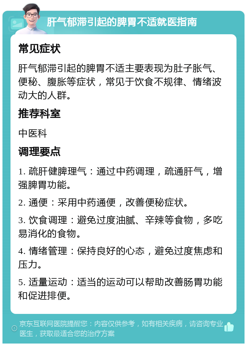 肝气郁滞引起的脾胃不适就医指南 常见症状 肝气郁滞引起的脾胃不适主要表现为肚子胀气、便秘、腹胀等症状，常见于饮食不规律、情绪波动大的人群。 推荐科室 中医科 调理要点 1. 疏肝健脾理气：通过中药调理，疏通肝气，增强脾胃功能。 2. 通便：采用中药通便，改善便秘症状。 3. 饮食调理：避免过度油腻、辛辣等食物，多吃易消化的食物。 4. 情绪管理：保持良好的心态，避免过度焦虑和压力。 5. 适量运动：适当的运动可以帮助改善肠胃功能和促进排便。