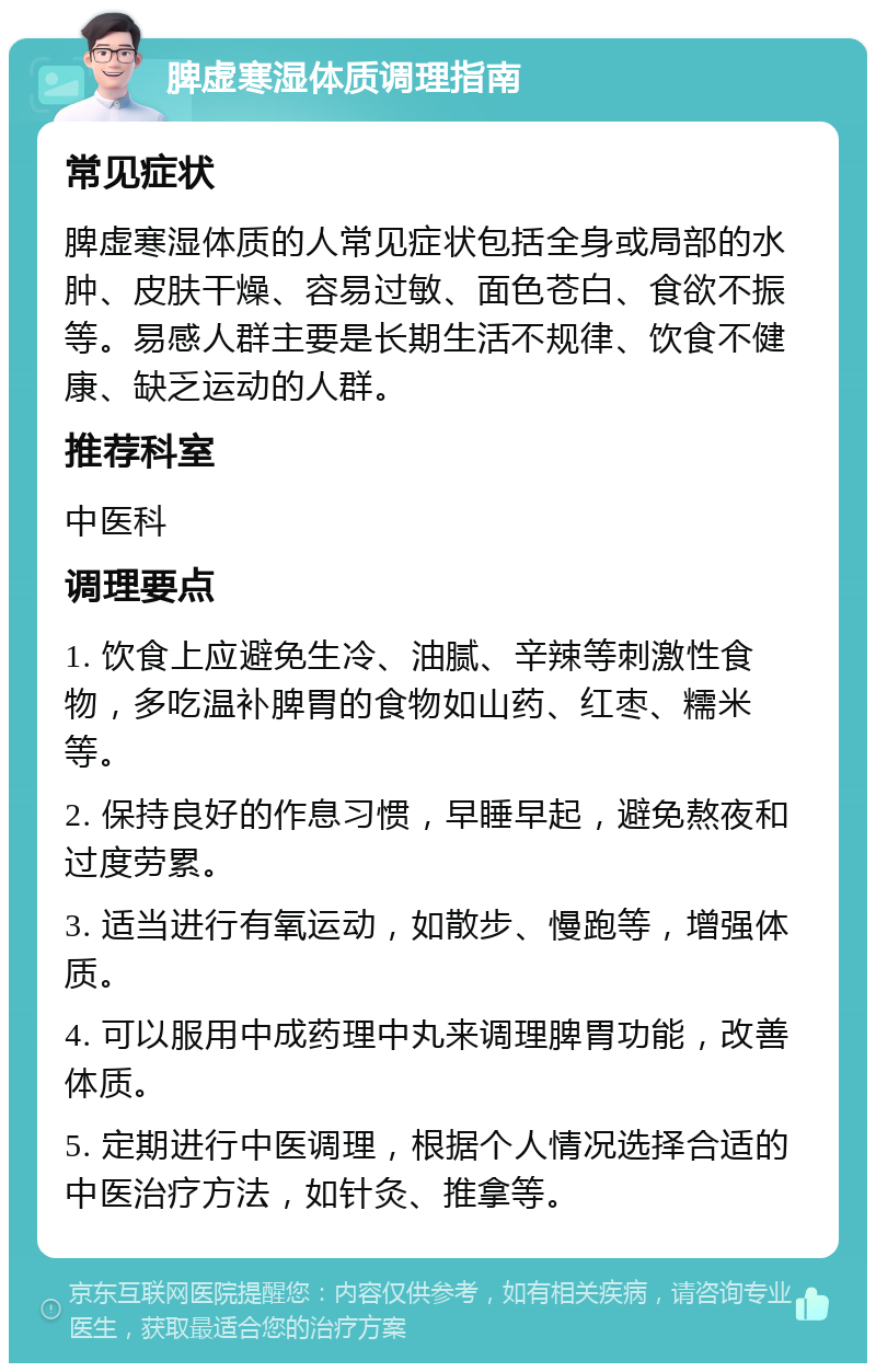 脾虚寒湿体质调理指南 常见症状 脾虚寒湿体质的人常见症状包括全身或局部的水肿、皮肤干燥、容易过敏、面色苍白、食欲不振等。易感人群主要是长期生活不规律、饮食不健康、缺乏运动的人群。 推荐科室 中医科 调理要点 1. 饮食上应避免生冷、油腻、辛辣等刺激性食物，多吃温补脾胃的食物如山药、红枣、糯米等。 2. 保持良好的作息习惯，早睡早起，避免熬夜和过度劳累。 3. 适当进行有氧运动，如散步、慢跑等，增强体质。 4. 可以服用中成药理中丸来调理脾胃功能，改善体质。 5. 定期进行中医调理，根据个人情况选择合适的中医治疗方法，如针灸、推拿等。