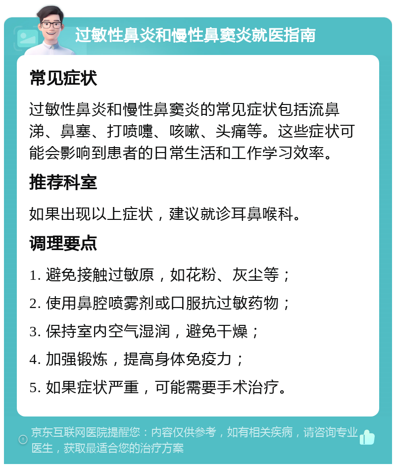 过敏性鼻炎和慢性鼻窦炎就医指南 常见症状 过敏性鼻炎和慢性鼻窦炎的常见症状包括流鼻涕、鼻塞、打喷嚏、咳嗽、头痛等。这些症状可能会影响到患者的日常生活和工作学习效率。 推荐科室 如果出现以上症状，建议就诊耳鼻喉科。 调理要点 1. 避免接触过敏原，如花粉、灰尘等； 2. 使用鼻腔喷雾剂或口服抗过敏药物； 3. 保持室内空气湿润，避免干燥； 4. 加强锻炼，提高身体免疫力； 5. 如果症状严重，可能需要手术治疗。