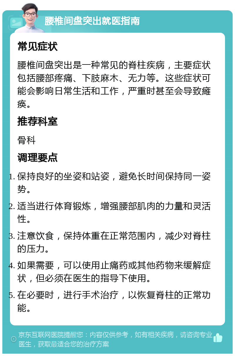 腰椎间盘突出就医指南 常见症状 腰椎间盘突出是一种常见的脊柱疾病，主要症状包括腰部疼痛、下肢麻木、无力等。这些症状可能会影响日常生活和工作，严重时甚至会导致瘫痪。 推荐科室 骨科 调理要点 保持良好的坐姿和站姿，避免长时间保持同一姿势。 适当进行体育锻炼，增强腰部肌肉的力量和灵活性。 注意饮食，保持体重在正常范围内，减少对脊柱的压力。 如果需要，可以使用止痛药或其他药物来缓解症状，但必须在医生的指导下使用。 在必要时，进行手术治疗，以恢复脊柱的正常功能。