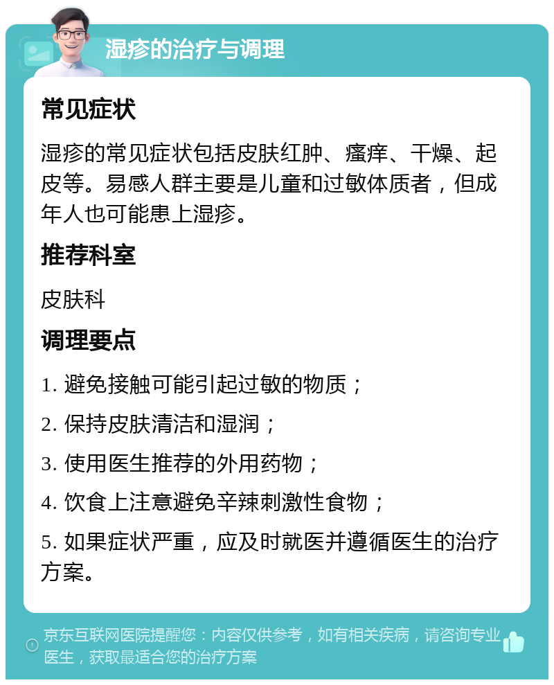 湿疹的治疗与调理 常见症状 湿疹的常见症状包括皮肤红肿、瘙痒、干燥、起皮等。易感人群主要是儿童和过敏体质者，但成年人也可能患上湿疹。 推荐科室 皮肤科 调理要点 1. 避免接触可能引起过敏的物质； 2. 保持皮肤清洁和湿润； 3. 使用医生推荐的外用药物； 4. 饮食上注意避免辛辣刺激性食物； 5. 如果症状严重，应及时就医并遵循医生的治疗方案。