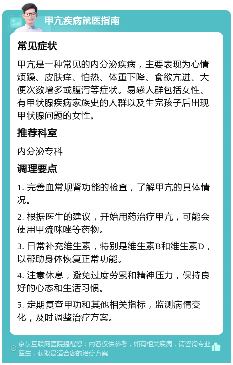 甲亢疾病就医指南 常见症状 甲亢是一种常见的内分泌疾病，主要表现为心情烦躁、皮肤痒、怕热、体重下降、食欲亢进、大便次数增多或腹泻等症状。易感人群包括女性、有甲状腺疾病家族史的人群以及生完孩子后出现甲状腺问题的女性。 推荐科室 内分泌专科 调理要点 1. 完善血常规肾功能的检查，了解甲亢的具体情况。 2. 根据医生的建议，开始用药治疗甲亢，可能会使用甲巯咪唑等药物。 3. 日常补充维生素，特别是维生素B和维生素D，以帮助身体恢复正常功能。 4. 注意休息，避免过度劳累和精神压力，保持良好的心态和生活习惯。 5. 定期复查甲功和其他相关指标，监测病情变化，及时调整治疗方案。