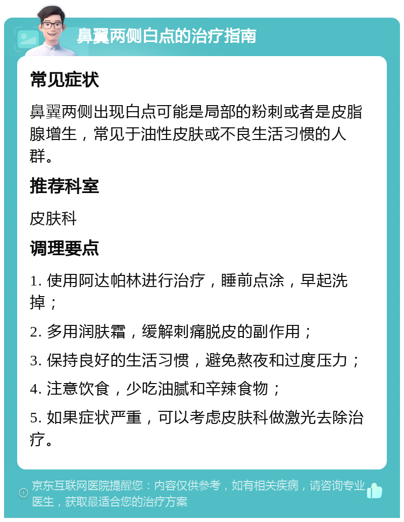 鼻翼两侧白点的治疗指南 常见症状 鼻翼两侧出现白点可能是局部的粉刺或者是皮脂腺增生，常见于油性皮肤或不良生活习惯的人群。 推荐科室 皮肤科 调理要点 1. 使用阿达帕林进行治疗，睡前点涂，早起洗掉； 2. 多用润肤霜，缓解刺痛脱皮的副作用； 3. 保持良好的生活习惯，避免熬夜和过度压力； 4. 注意饮食，少吃油腻和辛辣食物； 5. 如果症状严重，可以考虑皮肤科做激光去除治疗。