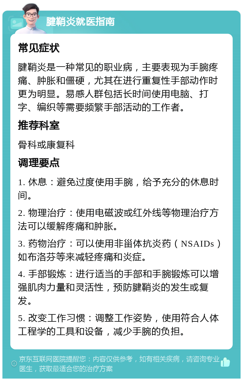 腱鞘炎就医指南 常见症状 腱鞘炎是一种常见的职业病，主要表现为手腕疼痛、肿胀和僵硬，尤其在进行重复性手部动作时更为明显。易感人群包括长时间使用电脑、打字、编织等需要频繁手部活动的工作者。 推荐科室 骨科或康复科 调理要点 1. 休息：避免过度使用手腕，给予充分的休息时间。 2. 物理治疗：使用电磁波或红外线等物理治疗方法可以缓解疼痛和肿胀。 3. 药物治疗：可以使用非甾体抗炎药（NSAIDs）如布洛芬等来减轻疼痛和炎症。 4. 手部锻炼：进行适当的手部和手腕锻炼可以增强肌肉力量和灵活性，预防腱鞘炎的发生或复发。 5. 改变工作习惯：调整工作姿势，使用符合人体工程学的工具和设备，减少手腕的负担。