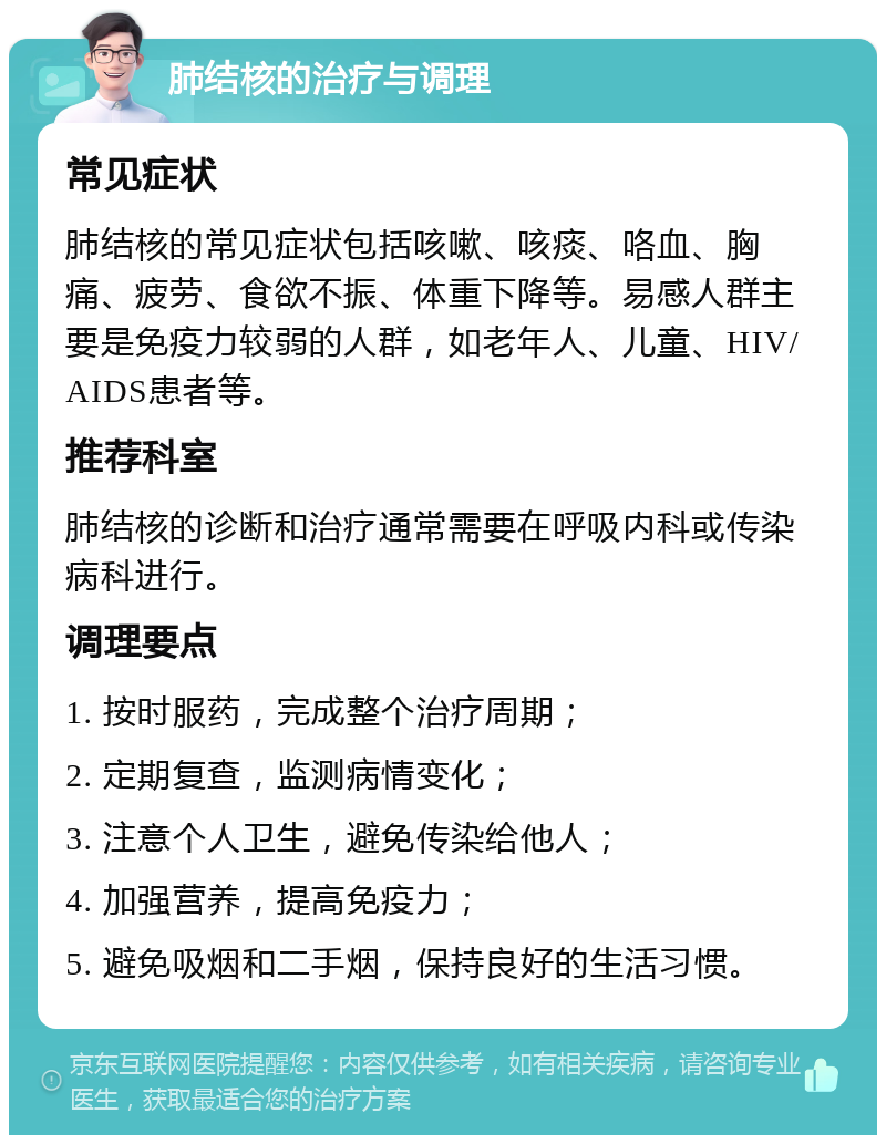 肺结核的治疗与调理 常见症状 肺结核的常见症状包括咳嗽、咳痰、咯血、胸痛、疲劳、食欲不振、体重下降等。易感人群主要是免疫力较弱的人群，如老年人、儿童、HIV/AIDS患者等。 推荐科室 肺结核的诊断和治疗通常需要在呼吸内科或传染病科进行。 调理要点 1. 按时服药，完成整个治疗周期； 2. 定期复查，监测病情变化； 3. 注意个人卫生，避免传染给他人； 4. 加强营养，提高免疫力； 5. 避免吸烟和二手烟，保持良好的生活习惯。