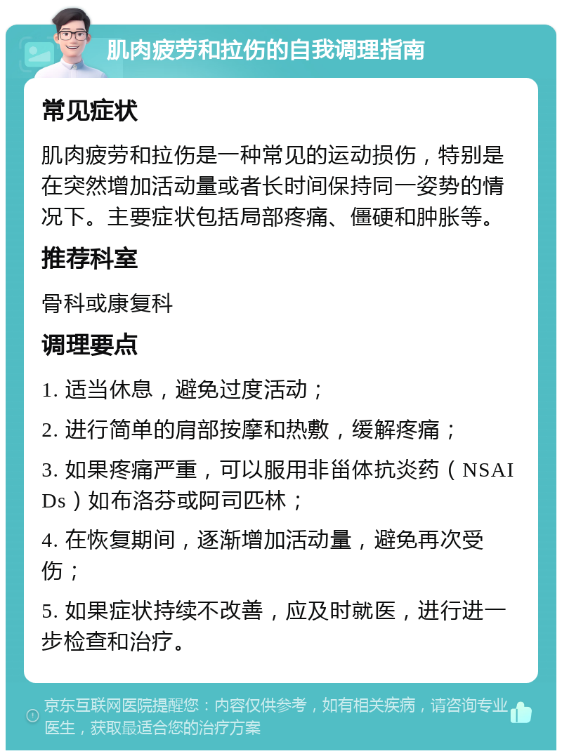 肌肉疲劳和拉伤的自我调理指南 常见症状 肌肉疲劳和拉伤是一种常见的运动损伤，特别是在突然增加活动量或者长时间保持同一姿势的情况下。主要症状包括局部疼痛、僵硬和肿胀等。 推荐科室 骨科或康复科 调理要点 1. 适当休息，避免过度活动； 2. 进行简单的肩部按摩和热敷，缓解疼痛； 3. 如果疼痛严重，可以服用非甾体抗炎药（NSAIDs）如布洛芬或阿司匹林； 4. 在恢复期间，逐渐增加活动量，避免再次受伤； 5. 如果症状持续不改善，应及时就医，进行进一步检查和治疗。