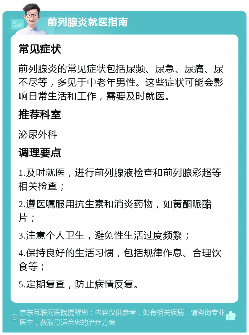 前列腺炎就医指南 常见症状 前列腺炎的常见症状包括尿频、尿急、尿痛、尿不尽等，多见于中老年男性。这些症状可能会影响日常生活和工作，需要及时就医。 推荐科室 泌尿外科 调理要点 1.及时就医，进行前列腺液检查和前列腺彩超等相关检查； 2.遵医嘱服用抗生素和消炎药物，如黄酮哌酯片； 3.注意个人卫生，避免性生活过度频繁； 4.保持良好的生活习惯，包括规律作息、合理饮食等； 5.定期复查，防止病情反复。