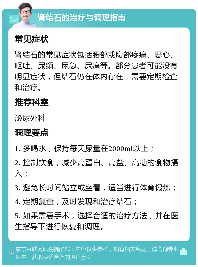 肾结石的治疗与调理指南 常见症状 肾结石的常见症状包括腰部或腹部疼痛、恶心、呕吐、尿频、尿急、尿痛等。部分患者可能没有明显症状，但结石仍在体内存在，需要定期检查和治疗。 推荐科室 泌尿外科 调理要点 1. 多喝水，保持每天尿量在2000ml以上； 2. 控制饮食，减少高蛋白、高盐、高糖的食物摄入； 3. 避免长时间站立或坐着，适当进行体育锻炼； 4. 定期复查，及时发现和治疗结石； 5. 如果需要手术，选择合适的治疗方法，并在医生指导下进行恢复和调理。