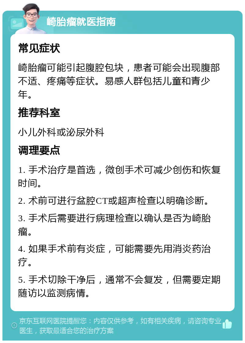 崎胎瘤就医指南 常见症状 崎胎瘤可能引起腹腔包块，患者可能会出现腹部不适、疼痛等症状。易感人群包括儿童和青少年。 推荐科室 小儿外科或泌尿外科 调理要点 1. 手术治疗是首选，微创手术可减少创伤和恢复时间。 2. 术前可进行盆腔CT或超声检查以明确诊断。 3. 手术后需要进行病理检查以确认是否为崎胎瘤。 4. 如果手术前有炎症，可能需要先用消炎药治疗。 5. 手术切除干净后，通常不会复发，但需要定期随访以监测病情。