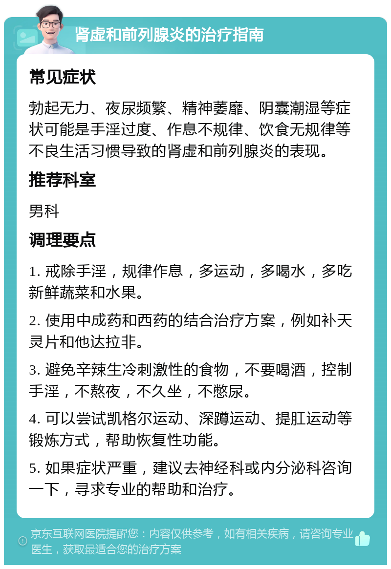 肾虚和前列腺炎的治疗指南 常见症状 勃起无力、夜尿频繁、精神萎靡、阴囊潮湿等症状可能是手淫过度、作息不规律、饮食无规律等不良生活习惯导致的肾虚和前列腺炎的表现。 推荐科室 男科 调理要点 1. 戒除手淫，规律作息，多运动，多喝水，多吃新鲜蔬菜和水果。 2. 使用中成药和西药的结合治疗方案，例如补天灵片和他达拉非。 3. 避免辛辣生冷刺激性的食物，不要喝酒，控制手淫，不熬夜，不久坐，不憋尿。 4. 可以尝试凯格尔运动、深蹲运动、提肛运动等锻炼方式，帮助恢复性功能。 5. 如果症状严重，建议去神经科或内分泌科咨询一下，寻求专业的帮助和治疗。