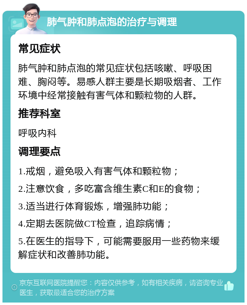 肺气肿和肺点泡的治疗与调理 常见症状 肺气肿和肺点泡的常见症状包括咳嗽、呼吸困难、胸闷等。易感人群主要是长期吸烟者、工作环境中经常接触有害气体和颗粒物的人群。 推荐科室 呼吸内科 调理要点 1.戒烟，避免吸入有害气体和颗粒物； 2.注意饮食，多吃富含维生素C和E的食物； 3.适当进行体育锻炼，增强肺功能； 4.定期去医院做CT检查，追踪病情； 5.在医生的指导下，可能需要服用一些药物来缓解症状和改善肺功能。