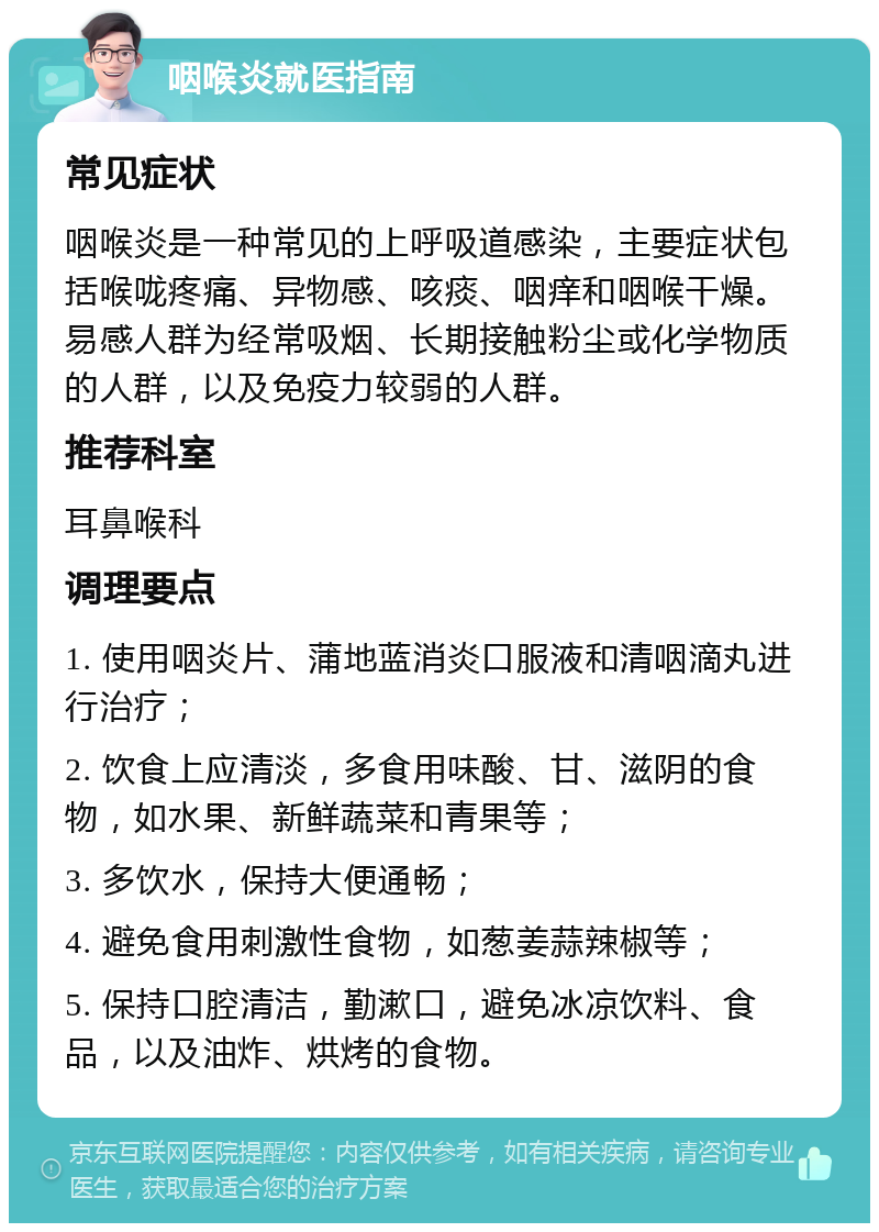 咽喉炎就医指南 常见症状 咽喉炎是一种常见的上呼吸道感染，主要症状包括喉咙疼痛、异物感、咳痰、咽痒和咽喉干燥。易感人群为经常吸烟、长期接触粉尘或化学物质的人群，以及免疫力较弱的人群。 推荐科室 耳鼻喉科 调理要点 1. 使用咽炎片、蒲地蓝消炎口服液和清咽滴丸进行治疗； 2. 饮食上应清淡，多食用味酸、甘、滋阴的食物，如水果、新鲜蔬菜和青果等； 3. 多饮水，保持大便通畅； 4. 避免食用刺激性食物，如葱姜蒜辣椒等； 5. 保持口腔清洁，勤漱口，避免冰凉饮料、食品，以及油炸、烘烤的食物。