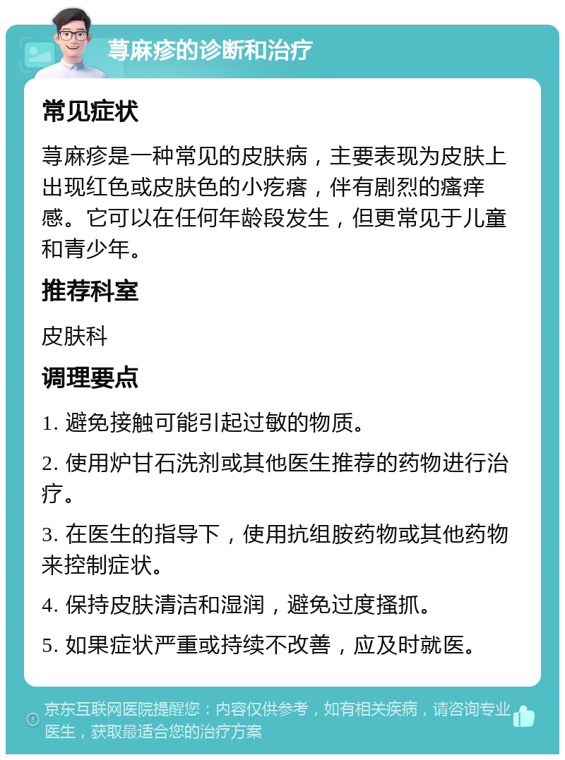 荨麻疹的诊断和治疗 常见症状 荨麻疹是一种常见的皮肤病，主要表现为皮肤上出现红色或皮肤色的小疙瘩，伴有剧烈的瘙痒感。它可以在任何年龄段发生，但更常见于儿童和青少年。 推荐科室 皮肤科 调理要点 1. 避免接触可能引起过敏的物质。 2. 使用炉甘石洗剂或其他医生推荐的药物进行治疗。 3. 在医生的指导下，使用抗组胺药物或其他药物来控制症状。 4. 保持皮肤清洁和湿润，避免过度搔抓。 5. 如果症状严重或持续不改善，应及时就医。