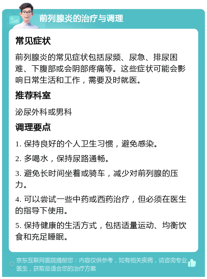 前列腺炎的治疗与调理 常见症状 前列腺炎的常见症状包括尿频、尿急、排尿困难、下腹部或会阴部疼痛等。这些症状可能会影响日常生活和工作，需要及时就医。 推荐科室 泌尿外科或男科 调理要点 1. 保持良好的个人卫生习惯，避免感染。 2. 多喝水，保持尿路通畅。 3. 避免长时间坐着或骑车，减少对前列腺的压力。 4. 可以尝试一些中药或西药治疗，但必须在医生的指导下使用。 5. 保持健康的生活方式，包括适量运动、均衡饮食和充足睡眠。