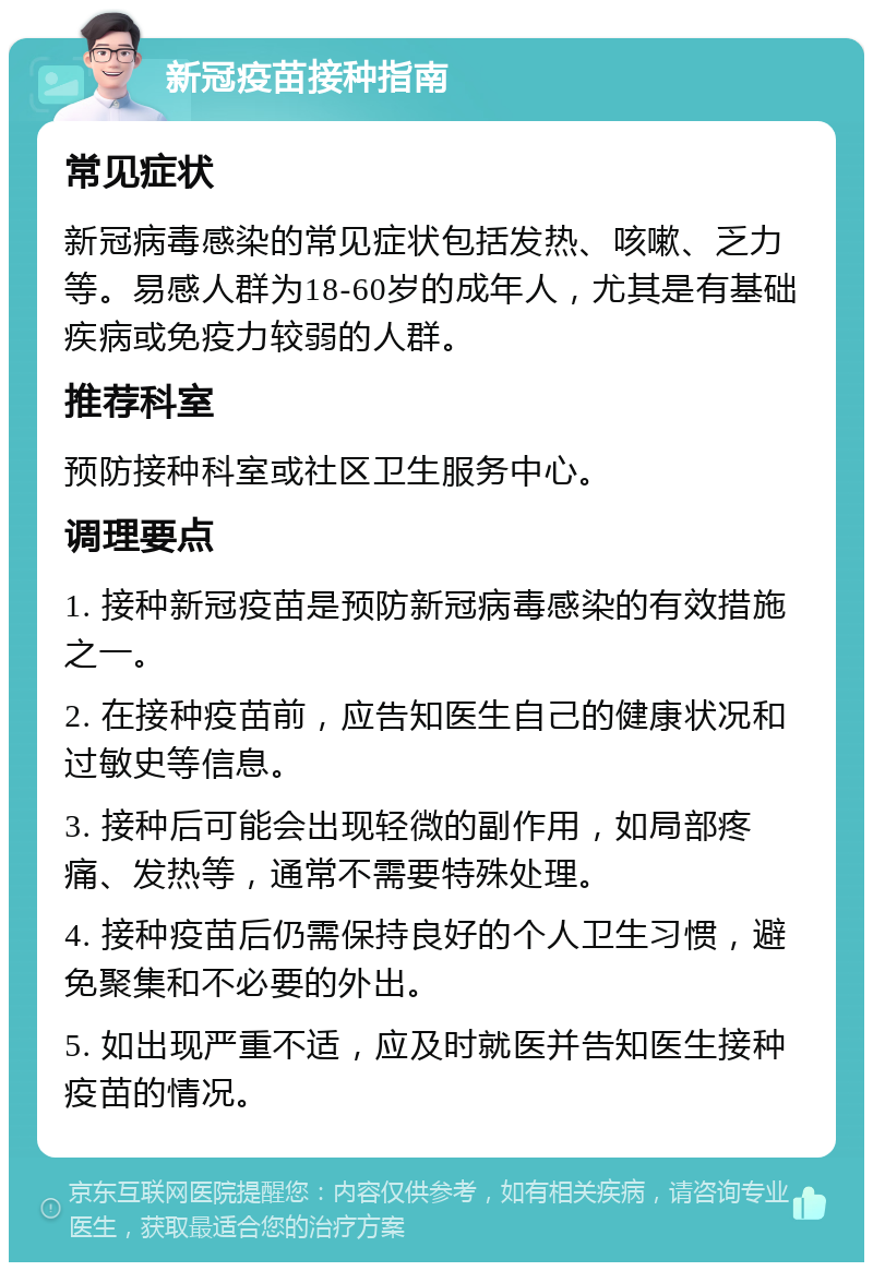 新冠疫苗接种指南 常见症状 新冠病毒感染的常见症状包括发热、咳嗽、乏力等。易感人群为18-60岁的成年人，尤其是有基础疾病或免疫力较弱的人群。 推荐科室 预防接种科室或社区卫生服务中心。 调理要点 1. 接种新冠疫苗是预防新冠病毒感染的有效措施之一。 2. 在接种疫苗前，应告知医生自己的健康状况和过敏史等信息。 3. 接种后可能会出现轻微的副作用，如局部疼痛、发热等，通常不需要特殊处理。 4. 接种疫苗后仍需保持良好的个人卫生习惯，避免聚集和不必要的外出。 5. 如出现严重不适，应及时就医并告知医生接种疫苗的情况。