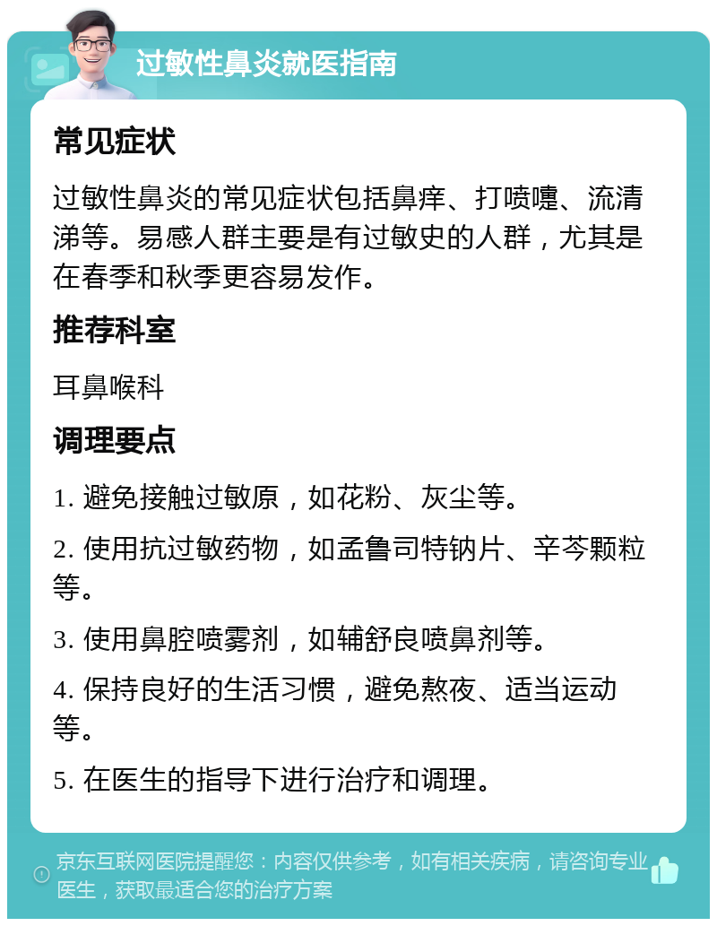 过敏性鼻炎就医指南 常见症状 过敏性鼻炎的常见症状包括鼻痒、打喷嚏、流清涕等。易感人群主要是有过敏史的人群，尤其是在春季和秋季更容易发作。 推荐科室 耳鼻喉科 调理要点 1. 避免接触过敏原，如花粉、灰尘等。 2. 使用抗过敏药物，如孟鲁司特钠片、辛芩颗粒等。 3. 使用鼻腔喷雾剂，如辅舒良喷鼻剂等。 4. 保持良好的生活习惯，避免熬夜、适当运动等。 5. 在医生的指导下进行治疗和调理。