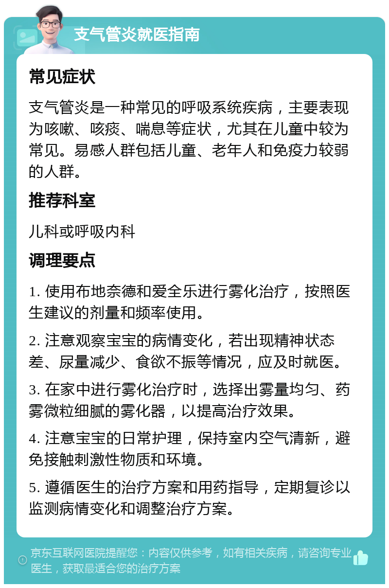 支气管炎就医指南 常见症状 支气管炎是一种常见的呼吸系统疾病，主要表现为咳嗽、咳痰、喘息等症状，尤其在儿童中较为常见。易感人群包括儿童、老年人和免疫力较弱的人群。 推荐科室 儿科或呼吸内科 调理要点 1. 使用布地奈德和爱全乐进行雾化治疗，按照医生建议的剂量和频率使用。 2. 注意观察宝宝的病情变化，若出现精神状态差、尿量减少、食欲不振等情况，应及时就医。 3. 在家中进行雾化治疗时，选择出雾量均匀、药雾微粒细腻的雾化器，以提高治疗效果。 4. 注意宝宝的日常护理，保持室内空气清新，避免接触刺激性物质和环境。 5. 遵循医生的治疗方案和用药指导，定期复诊以监测病情变化和调整治疗方案。