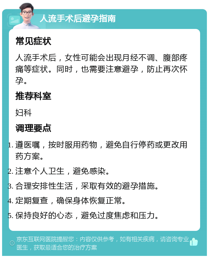 人流手术后避孕指南 常见症状 人流手术后，女性可能会出现月经不调、腹部疼痛等症状。同时，也需要注意避孕，防止再次怀孕。 推荐科室 妇科 调理要点 遵医嘱，按时服用药物，避免自行停药或更改用药方案。 注意个人卫生，避免感染。 合理安排性生活，采取有效的避孕措施。 定期复查，确保身体恢复正常。 保持良好的心态，避免过度焦虑和压力。