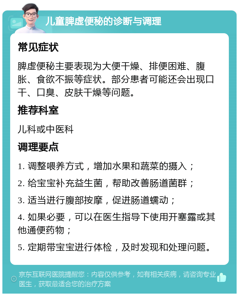 儿童脾虚便秘的诊断与调理 常见症状 脾虚便秘主要表现为大便干燥、排便困难、腹胀、食欲不振等症状。部分患者可能还会出现口干、口臭、皮肤干燥等问题。 推荐科室 儿科或中医科 调理要点 1. 调整喂养方式，增加水果和蔬菜的摄入； 2. 给宝宝补充益生菌，帮助改善肠道菌群； 3. 适当进行腹部按摩，促进肠道蠕动； 4. 如果必要，可以在医生指导下使用开塞露或其他通便药物； 5. 定期带宝宝进行体检，及时发现和处理问题。