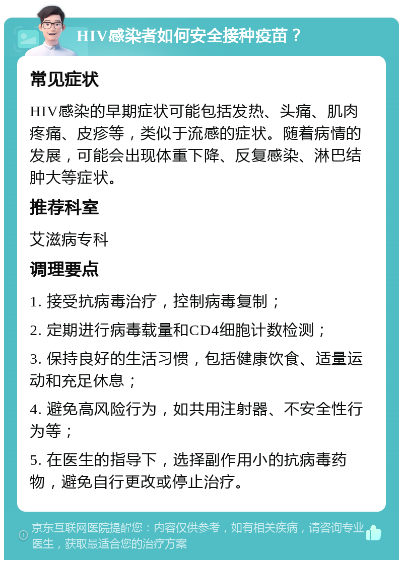 HIV感染者如何安全接种疫苗？ 常见症状 HIV感染的早期症状可能包括发热、头痛、肌肉疼痛、皮疹等，类似于流感的症状。随着病情的发展，可能会出现体重下降、反复感染、淋巴结肿大等症状。 推荐科室 艾滋病专科 调理要点 1. 接受抗病毒治疗，控制病毒复制； 2. 定期进行病毒载量和CD4细胞计数检测； 3. 保持良好的生活习惯，包括健康饮食、适量运动和充足休息； 4. 避免高风险行为，如共用注射器、不安全性行为等； 5. 在医生的指导下，选择副作用小的抗病毒药物，避免自行更改或停止治疗。