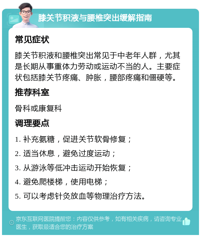 膝关节积液与腰椎突出缓解指南 常见症状 膝关节积液和腰椎突出常见于中老年人群，尤其是长期从事重体力劳动或运动不当的人。主要症状包括膝关节疼痛、肿胀，腰部疼痛和僵硬等。 推荐科室 骨科或康复科 调理要点 1. 补充氨糖，促进关节软骨修复； 2. 适当休息，避免过度运动； 3. 从游泳等低冲击运动开始恢复； 4. 避免爬楼梯，使用电梯； 5. 可以考虑针灸放血等物理治疗方法。