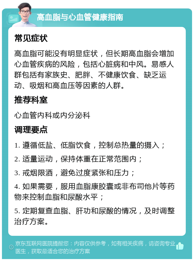 高血脂与心血管健康指南 常见症状 高血脂可能没有明显症状，但长期高血脂会增加心血管疾病的风险，包括心脏病和中风。易感人群包括有家族史、肥胖、不健康饮食、缺乏运动、吸烟和高血压等因素的人群。 推荐科室 心血管内科或内分泌科 调理要点 1. 遵循低盐、低脂饮食，控制总热量的摄入； 2. 适量运动，保持体重在正常范围内； 3. 戒烟限酒，避免过度紧张和压力； 4. 如果需要，服用血脂康胶囊或非布司他片等药物来控制血脂和尿酸水平； 5. 定期复查血脂、肝功和尿酸的情况，及时调整治疗方案。