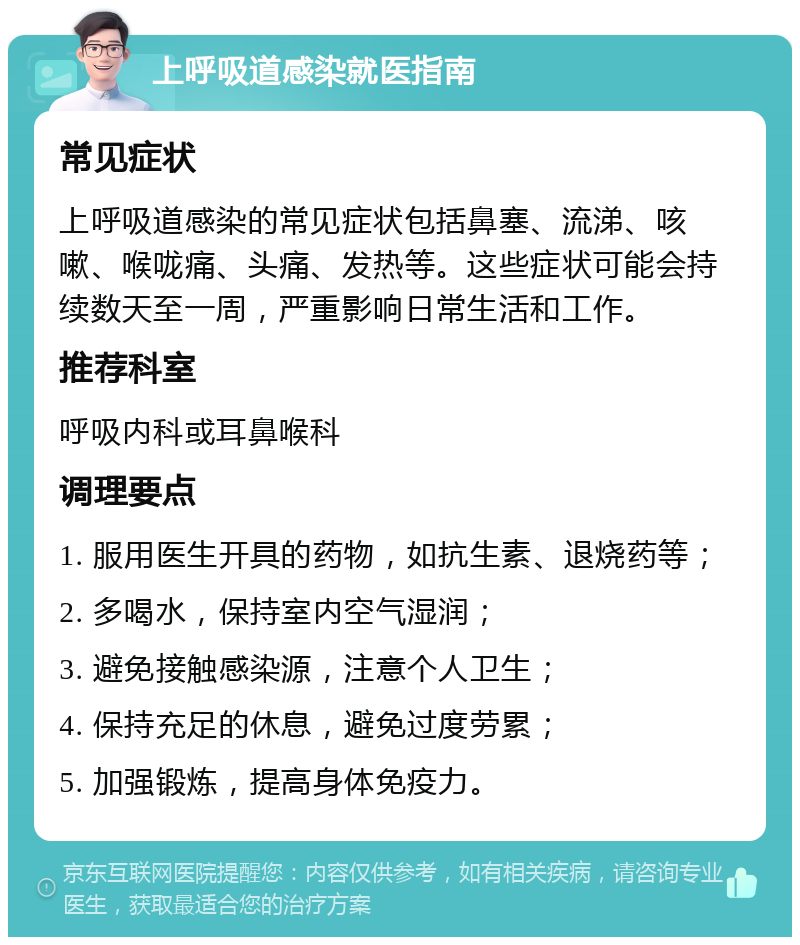 上呼吸道感染就医指南 常见症状 上呼吸道感染的常见症状包括鼻塞、流涕、咳嗽、喉咙痛、头痛、发热等。这些症状可能会持续数天至一周，严重影响日常生活和工作。 推荐科室 呼吸内科或耳鼻喉科 调理要点 1. 服用医生开具的药物，如抗生素、退烧药等； 2. 多喝水，保持室内空气湿润； 3. 避免接触感染源，注意个人卫生； 4. 保持充足的休息，避免过度劳累； 5. 加强锻炼，提高身体免疫力。