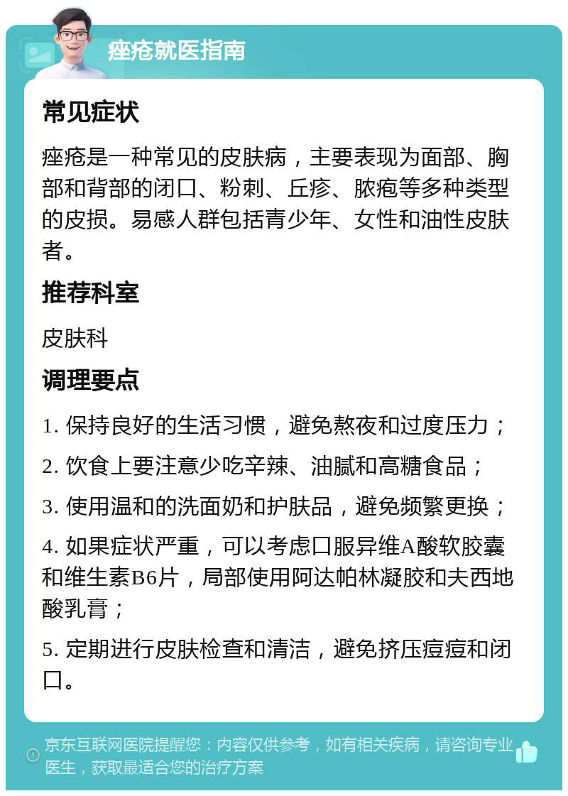 痤疮就医指南 常见症状 痤疮是一种常见的皮肤病，主要表现为面部、胸部和背部的闭口、粉刺、丘疹、脓疱等多种类型的皮损。易感人群包括青少年、女性和油性皮肤者。 推荐科室 皮肤科 调理要点 1. 保持良好的生活习惯，避免熬夜和过度压力； 2. 饮食上要注意少吃辛辣、油腻和高糖食品； 3. 使用温和的洗面奶和护肤品，避免频繁更换； 4. 如果症状严重，可以考虑口服异维A酸软胶囊和维生素B6片，局部使用阿达帕林凝胶和夫西地酸乳膏； 5. 定期进行皮肤检查和清洁，避免挤压痘痘和闭口。