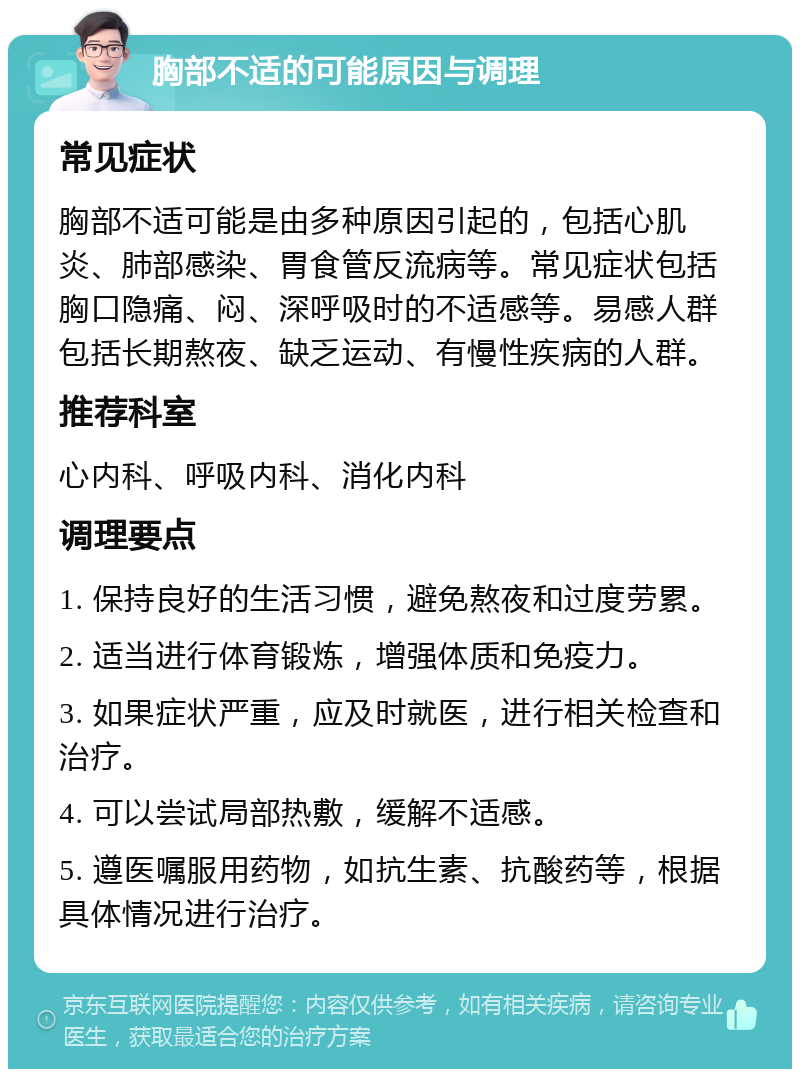 胸部不适的可能原因与调理 常见症状 胸部不适可能是由多种原因引起的，包括心肌炎、肺部感染、胃食管反流病等。常见症状包括胸口隐痛、闷、深呼吸时的不适感等。易感人群包括长期熬夜、缺乏运动、有慢性疾病的人群。 推荐科室 心内科、呼吸内科、消化内科 调理要点 1. 保持良好的生活习惯，避免熬夜和过度劳累。 2. 适当进行体育锻炼，增强体质和免疫力。 3. 如果症状严重，应及时就医，进行相关检查和治疗。 4. 可以尝试局部热敷，缓解不适感。 5. 遵医嘱服用药物，如抗生素、抗酸药等，根据具体情况进行治疗。