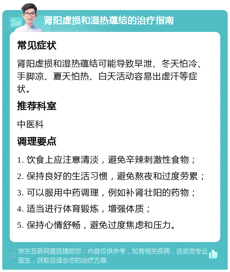 肾阳虚损和湿热蕴结的治疗指南 常见症状 肾阳虚损和湿热蕴结可能导致早泄、冬天怕冷、手脚凉、夏天怕热、白天活动容易出虚汗等症状。 推荐科室 中医科 调理要点 1. 饮食上应注意清淡，避免辛辣刺激性食物； 2. 保持良好的生活习惯，避免熬夜和过度劳累； 3. 可以服用中药调理，例如补肾壮阳的药物； 4. 适当进行体育锻炼，增强体质； 5. 保持心情舒畅，避免过度焦虑和压力。