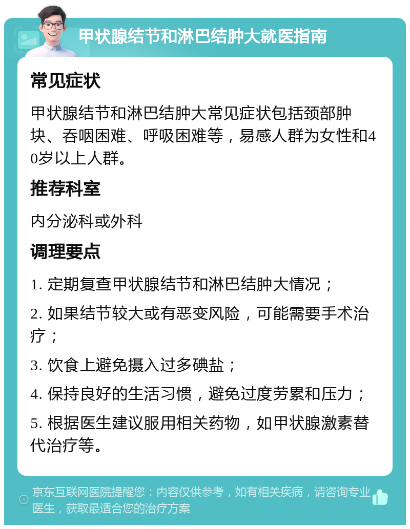 甲状腺结节和淋巴结肿大就医指南 常见症状 甲状腺结节和淋巴结肿大常见症状包括颈部肿块、吞咽困难、呼吸困难等，易感人群为女性和40岁以上人群。 推荐科室 内分泌科或外科 调理要点 1. 定期复查甲状腺结节和淋巴结肿大情况； 2. 如果结节较大或有恶变风险，可能需要手术治疗； 3. 饮食上避免摄入过多碘盐； 4. 保持良好的生活习惯，避免过度劳累和压力； 5. 根据医生建议服用相关药物，如甲状腺激素替代治疗等。