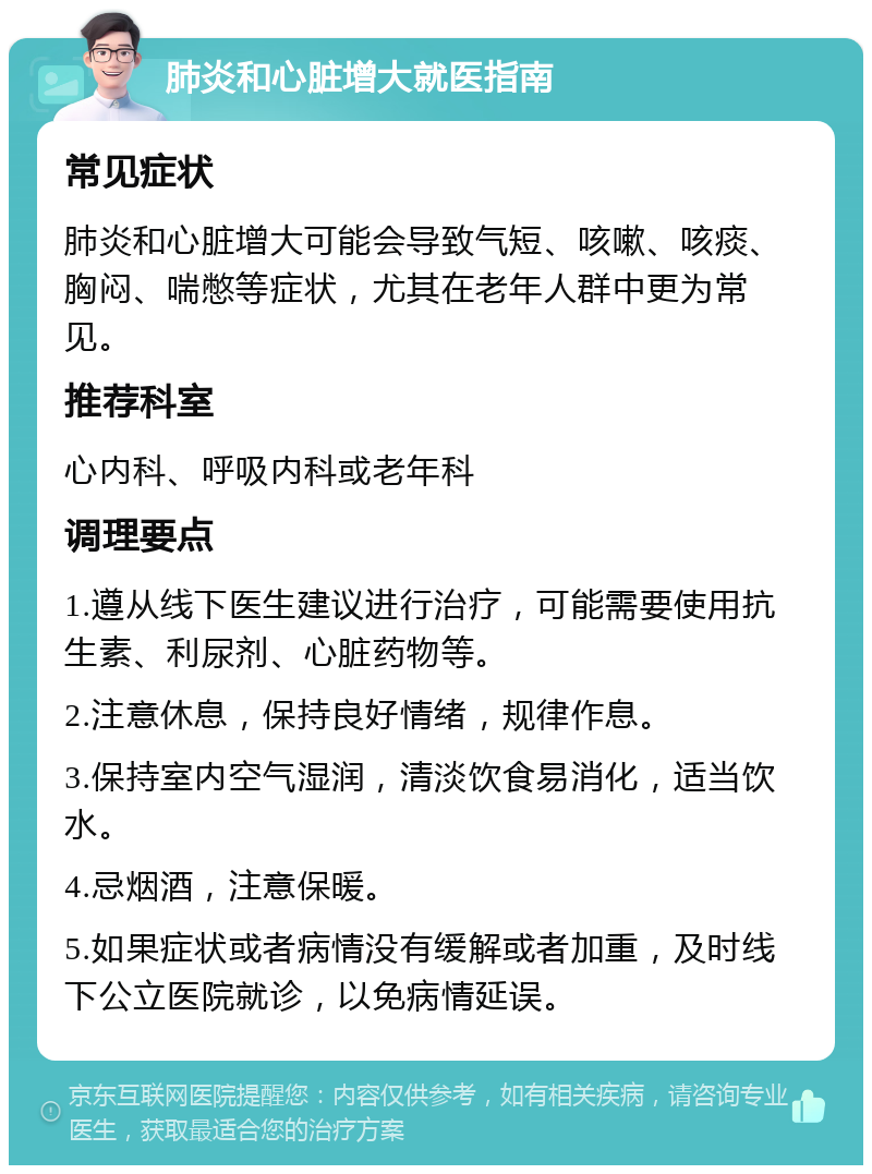 肺炎和心脏增大就医指南 常见症状 肺炎和心脏增大可能会导致气短、咳嗽、咳痰、胸闷、喘憋等症状，尤其在老年人群中更为常见。 推荐科室 心内科、呼吸内科或老年科 调理要点 1.遵从线下医生建议进行治疗，可能需要使用抗生素、利尿剂、心脏药物等。 2.注意休息，保持良好情绪，规律作息。 3.保持室内空气湿润，清淡饮食易消化，适当饮水。 4.忌烟酒，注意保暖。 5.如果症状或者病情没有缓解或者加重，及时线下公立医院就诊，以免病情延误。