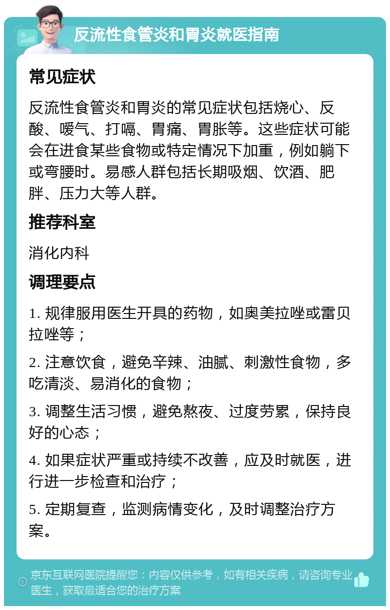 反流性食管炎和胃炎就医指南 常见症状 反流性食管炎和胃炎的常见症状包括烧心、反酸、嗳气、打嗝、胃痛、胃胀等。这些症状可能会在进食某些食物或特定情况下加重，例如躺下或弯腰时。易感人群包括长期吸烟、饮酒、肥胖、压力大等人群。 推荐科室 消化内科 调理要点 1. 规律服用医生开具的药物，如奥美拉唑或雷贝拉唑等； 2. 注意饮食，避免辛辣、油腻、刺激性食物，多吃清淡、易消化的食物； 3. 调整生活习惯，避免熬夜、过度劳累，保持良好的心态； 4. 如果症状严重或持续不改善，应及时就医，进行进一步检查和治疗； 5. 定期复查，监测病情变化，及时调整治疗方案。