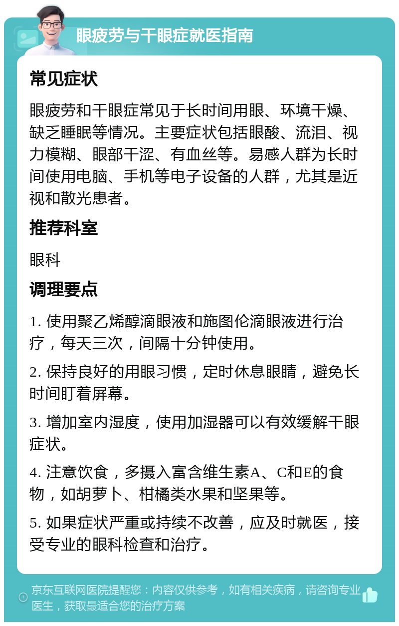 眼疲劳与干眼症就医指南 常见症状 眼疲劳和干眼症常见于长时间用眼、环境干燥、缺乏睡眠等情况。主要症状包括眼酸、流泪、视力模糊、眼部干涩、有血丝等。易感人群为长时间使用电脑、手机等电子设备的人群，尤其是近视和散光患者。 推荐科室 眼科 调理要点 1. 使用聚乙烯醇滴眼液和施图伦滴眼液进行治疗，每天三次，间隔十分钟使用。 2. 保持良好的用眼习惯，定时休息眼睛，避免长时间盯着屏幕。 3. 增加室内湿度，使用加湿器可以有效缓解干眼症状。 4. 注意饮食，多摄入富含维生素A、C和E的食物，如胡萝卜、柑橘类水果和坚果等。 5. 如果症状严重或持续不改善，应及时就医，接受专业的眼科检查和治疗。