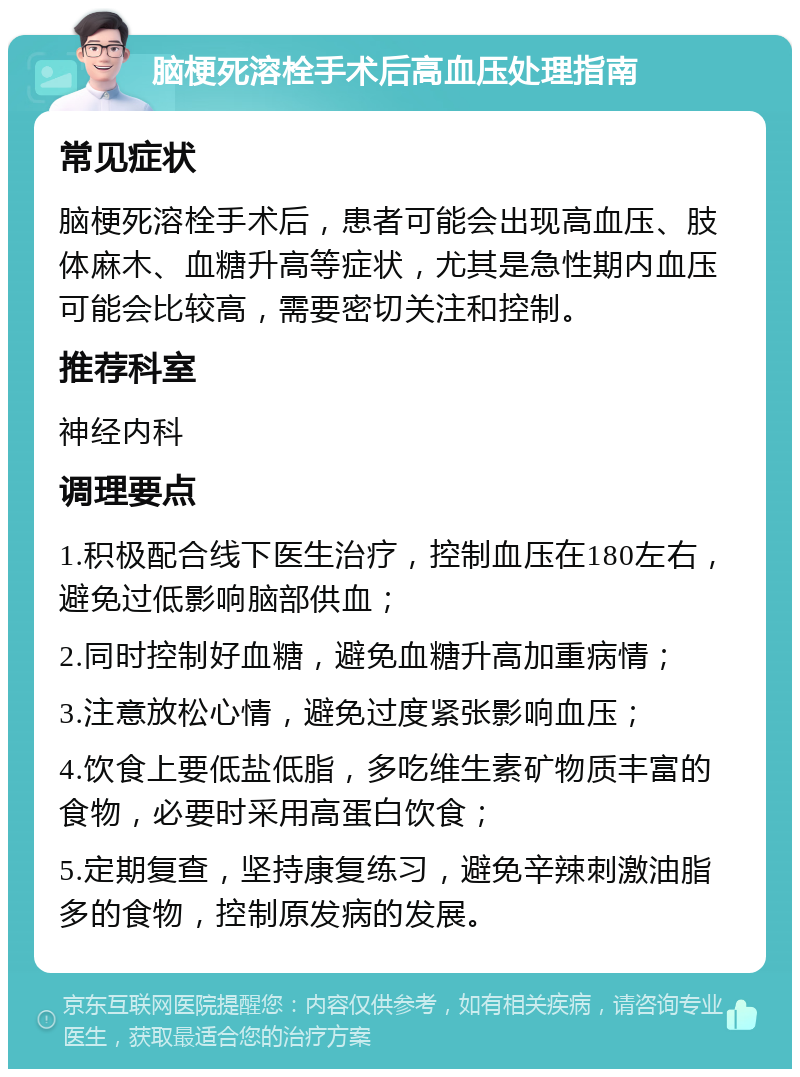 脑梗死溶栓手术后高血压处理指南 常见症状 脑梗死溶栓手术后，患者可能会出现高血压、肢体麻木、血糖升高等症状，尤其是急性期内血压可能会比较高，需要密切关注和控制。 推荐科室 神经内科 调理要点 1.积极配合线下医生治疗，控制血压在180左右，避免过低影响脑部供血； 2.同时控制好血糖，避免血糖升高加重病情； 3.注意放松心情，避免过度紧张影响血压； 4.饮食上要低盐低脂，多吃维生素矿物质丰富的食物，必要时采用高蛋白饮食； 5.定期复查，坚持康复练习，避免辛辣刺激油脂多的食物，控制原发病的发展。