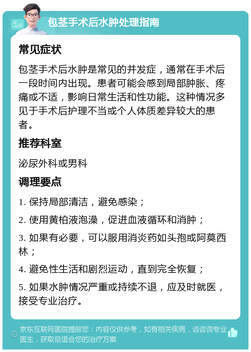 包茎手术后水肿处理指南 常见症状 包茎手术后水肿是常见的并发症，通常在手术后一段时间内出现。患者可能会感到局部肿胀、疼痛或不适，影响日常生活和性功能。这种情况多见于手术后护理不当或个人体质差异较大的患者。 推荐科室 泌尿外科或男科 调理要点 1. 保持局部清洁，避免感染； 2. 使用黄柏液泡澡，促进血液循环和消肿； 3. 如果有必要，可以服用消炎药如头孢或阿莫西林； 4. 避免性生活和剧烈运动，直到完全恢复； 5. 如果水肿情况严重或持续不退，应及时就医，接受专业治疗。